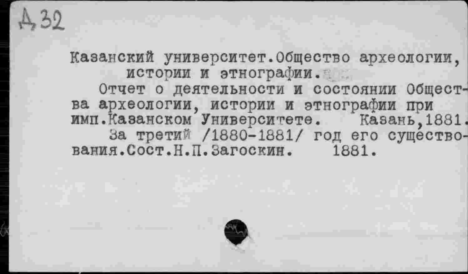 ﻿Казанский университет.Общество археологии, истории и этнографии.
Отчет о деятельности и СОСТОЯНИИ Общест-' ва археологии, истории и этнографии при имп.Казанском Университете. Казань,1881.
За третий /1880-1881/ год его существования.Сост.Н.П. Загоскин.	1881.